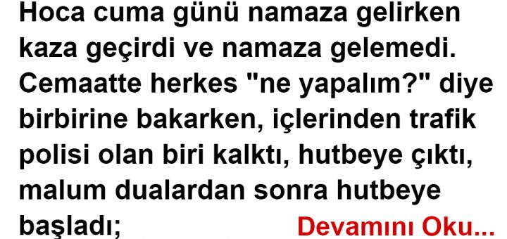 Hoca cuma günü namaza gelirken kaza geçirdi ve namaza gelemedi. Cemaatte herkes "ne yapalım?" diye birbirine bakarken, içlerinden trafik polisi olan biri kalktı, hutbeye çıktı, malum dualardan sonra hutbeye başladı;